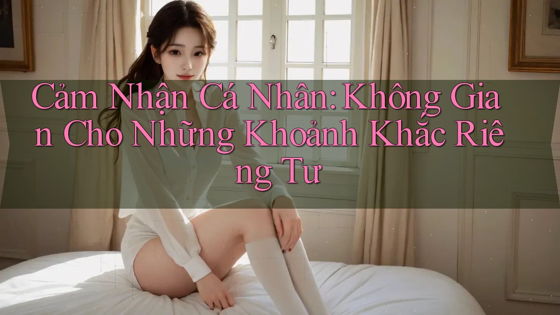 Cảm Nhận Cá Nhân: Không Gian Cho Những Khoảnh Khắc Riêng Tư Cảm Nhận Cá Nhân: Không Gian Cho Những Khoảnh Khắc Riêng Tư