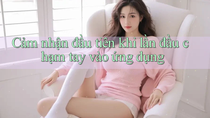 Cảm nhận đầu tiên khi lần đầu chạm tay vào ứng dụng