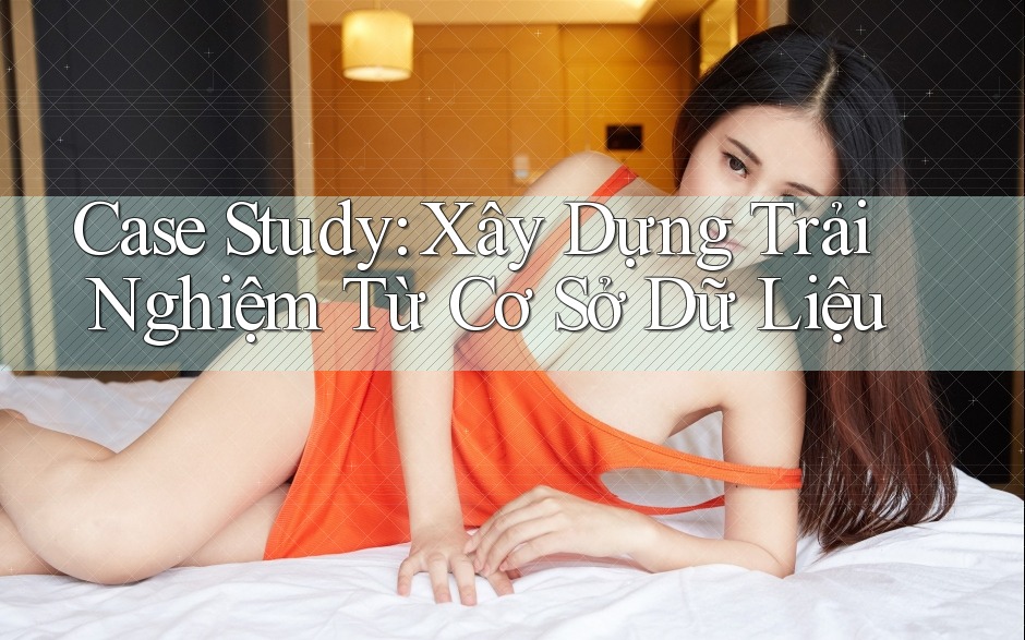 Case Study: Xây Dựng Trải Nghiệm Từ Cơ Sở Dữ Liệu
