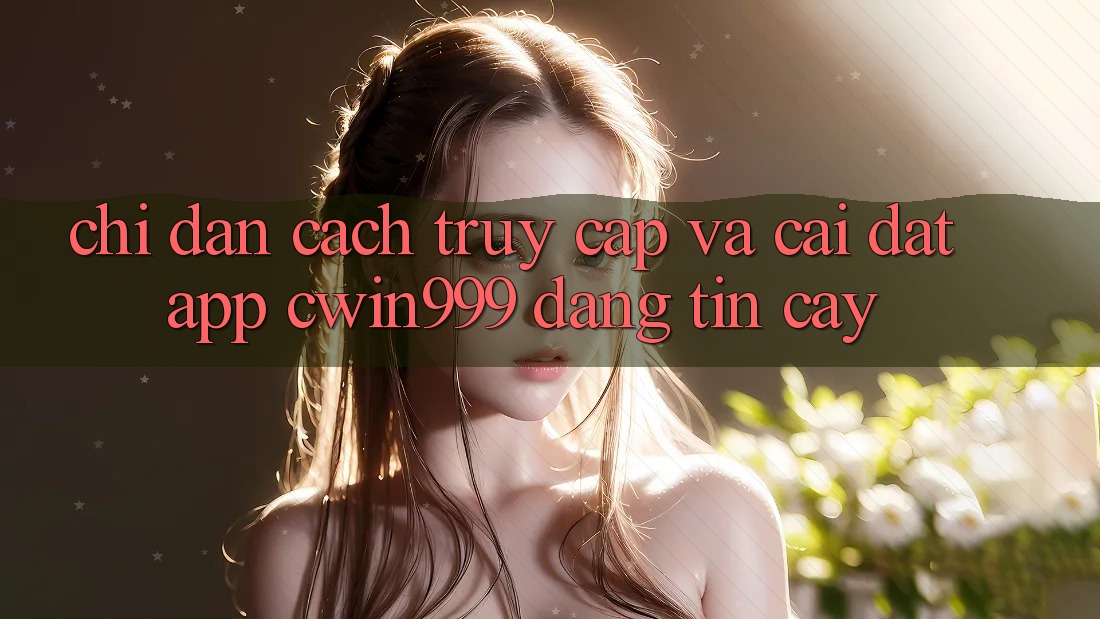 Chỉ dẫn Cách Truy Cập Và Cài Đặt App Cwin999 Đáng tin cậy