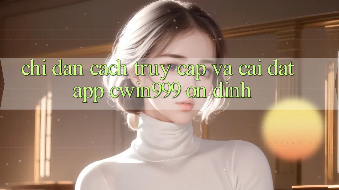 Chỉ dẫn Cách Truy Cập Và Cài Đặt App Cwin999 Ổn định