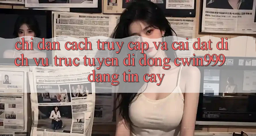 Chỉ dẫn Cách Truy Cập Và Cài Đặt Dịch vụ trực tuyến di động Cwin999 Đáng tin cậy