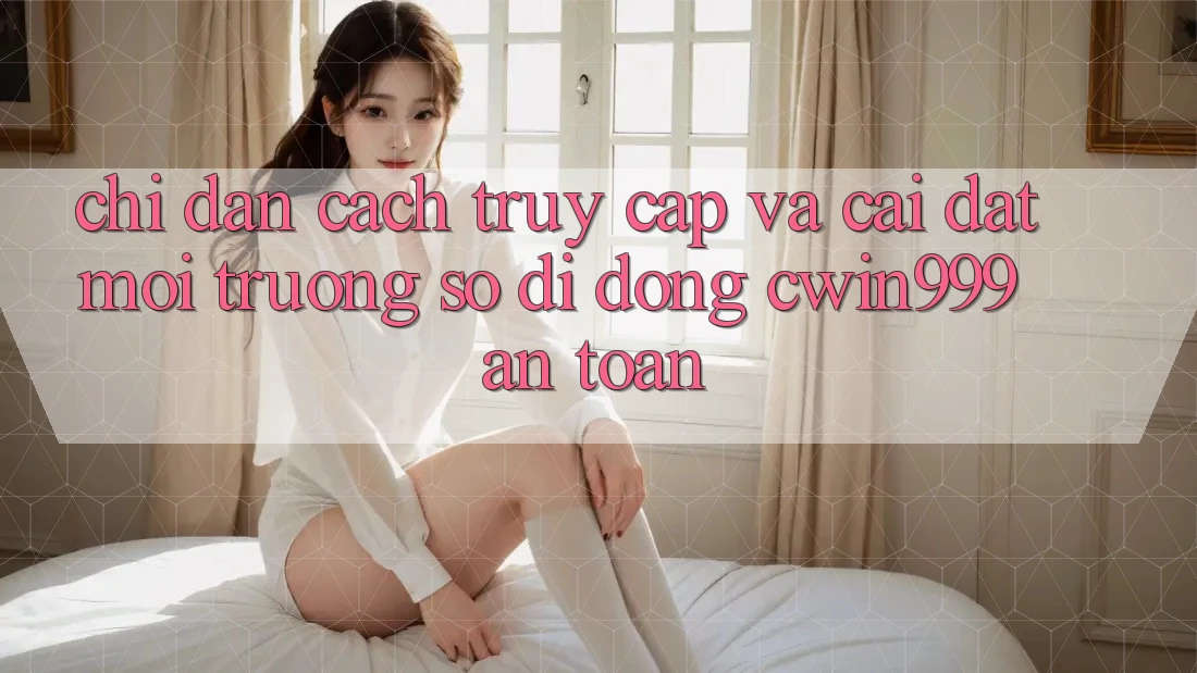 Chỉ dẫn Cách Truy Cập Và Cài Đặt Môi trường số di động Cwin999 An Toàn