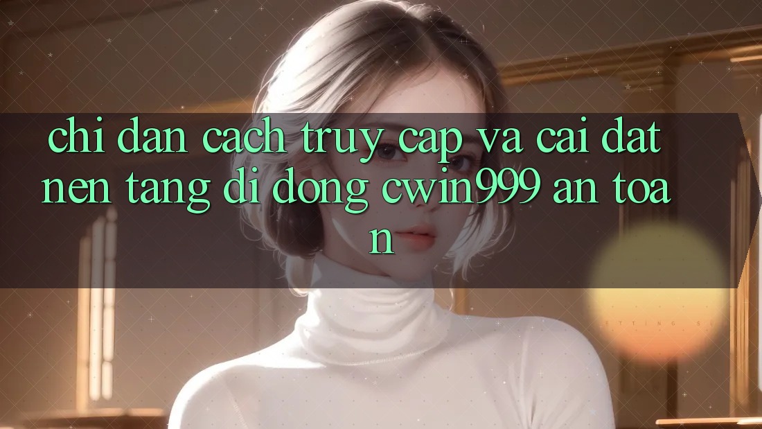 Chỉ dẫn Cách Truy Cập Và Cài Đặt Nền tảng di động Cwin999 An Toàn