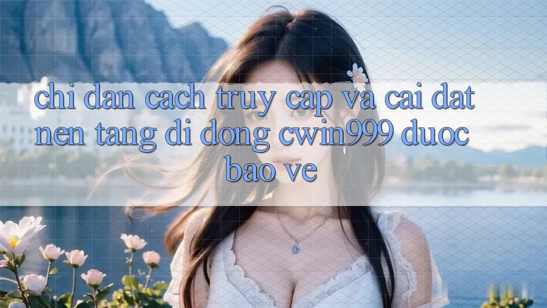 Chỉ dẫn Cách Truy Cập Và Cài Đặt Nền tảng di động Cwin999 Được bảo vệ