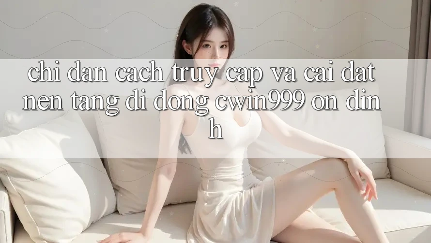 Chỉ dẫn Cách Truy Cập Và Cài Đặt Nền tảng di động Cwin999 Ổn định