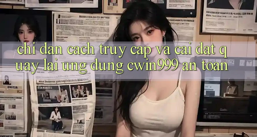 Chỉ dẫn Cách Truy Cập Và Cài đặt quay lại Ứng Dụng Cwin999 An Toàn