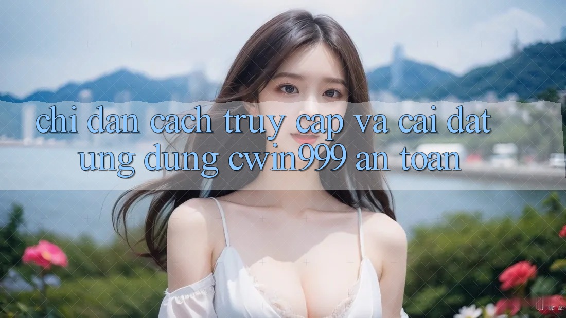 Chỉ dẫn Cách Truy Cập Và Cài Đặt Ứng Dụng Cwin999 An Toàn