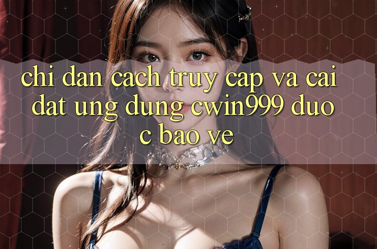 Chỉ dẫn Cách Truy Cập Và Cài Đặt Ứng dụng Cwin999 Được bảo vệ