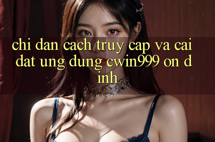 Chỉ dẫn Cách Truy Cập Và Cài Đặt Ứng Dụng Cwin999 Ổn định