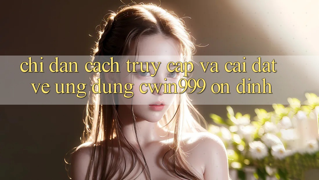 Chỉ dẫn Cách Truy Cập Và Cài đặt về Ứng Dụng Cwin999 Ổn định