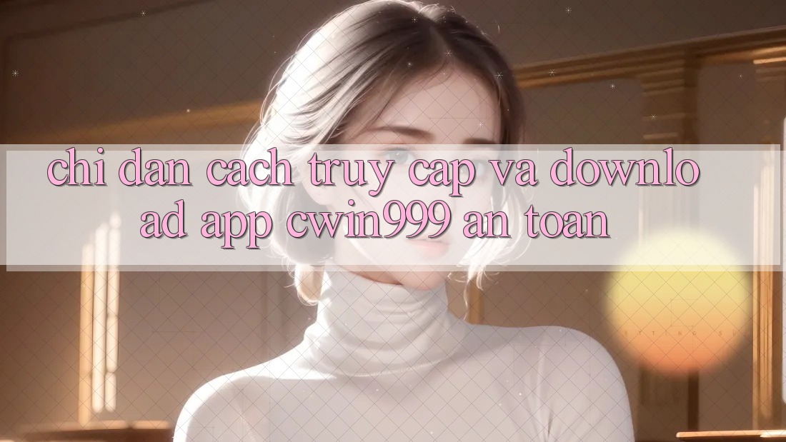 Chỉ dẫn Cách Truy Cập Và Download App Cwin999 An Toàn