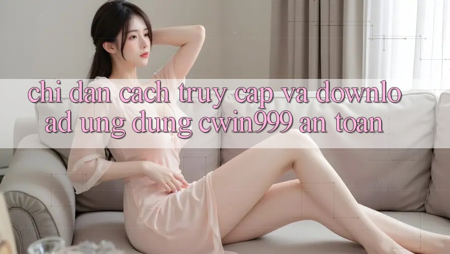 Chỉ dẫn Cách Truy Cập Và Download Ứng Dụng Cwin999 An Toàn