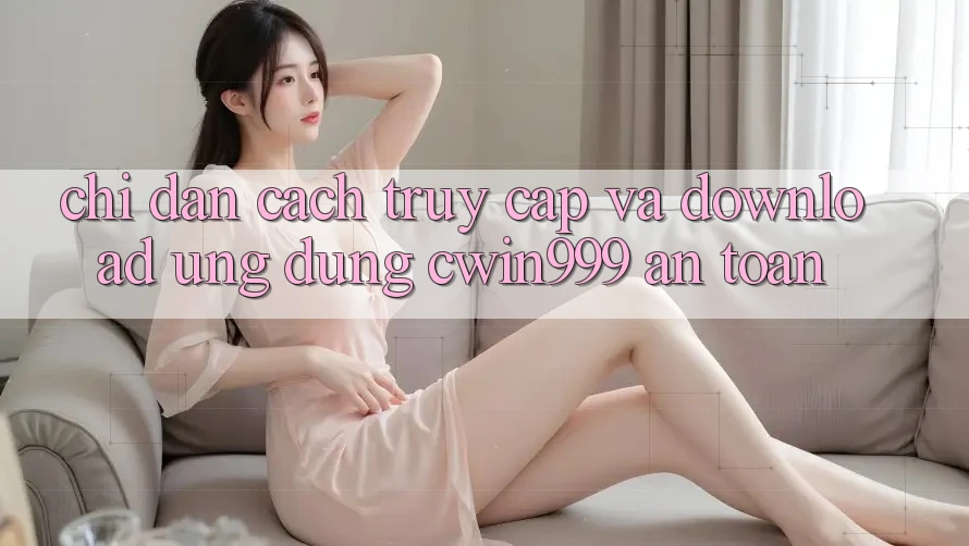 Chỉ dẫn Cách Truy Cập Và Download Ứng Dụng Cwin999 An Toàn