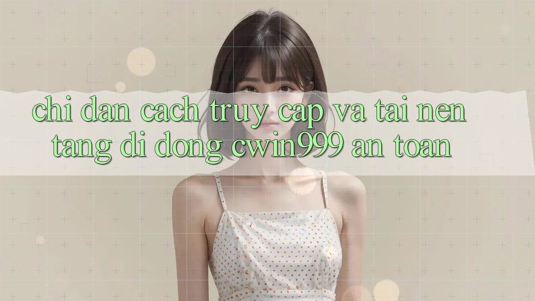 Chỉ dẫn Cách Truy Cập Và Tải Nền tảng di động Cwin999 An Toàn