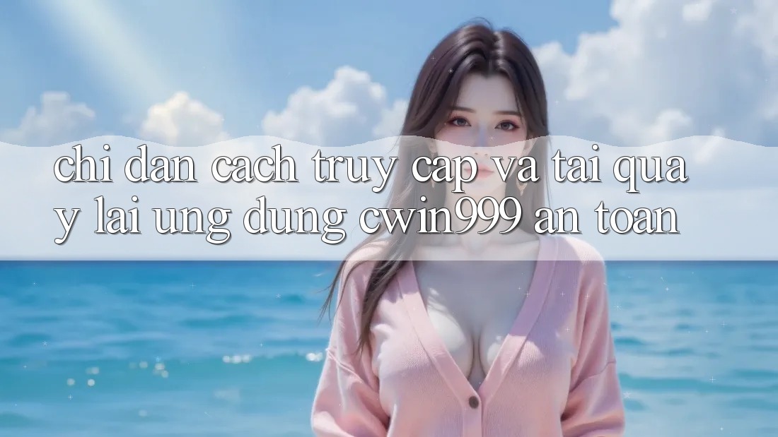 Chỉ dẫn Cách Truy Cập Và Tải quay lại Ứng Dụng Cwin999 An Toàn