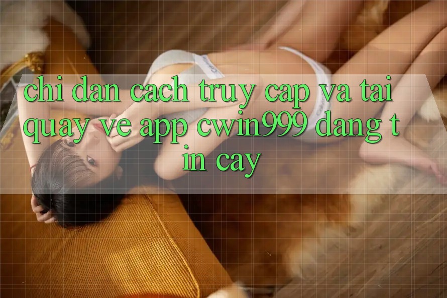Chỉ dẫn Cách Truy Cập Và Tải quay về App Cwin999 Đáng tin cậy