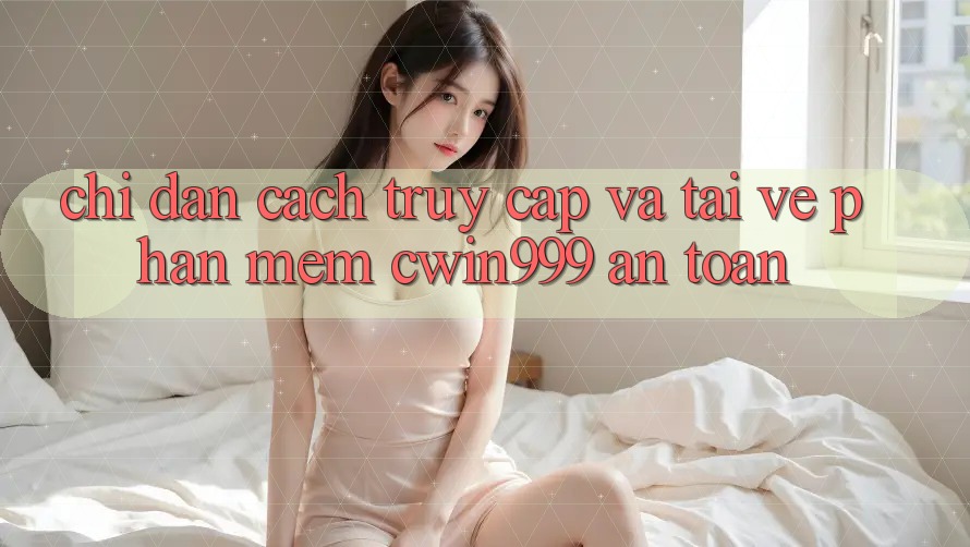 Chỉ dẫn Cách Truy Cập Và Tải về Phần mềm Cwin999 An Toàn
