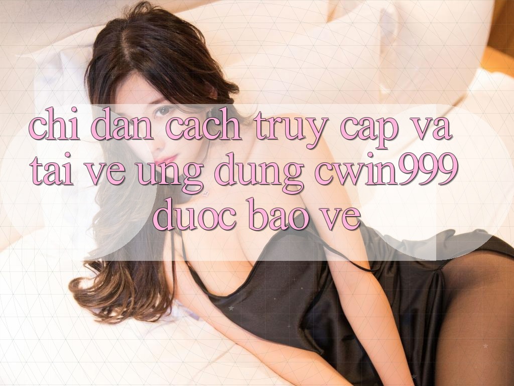 Chỉ dẫn Cách Truy Cập Và Tải về Ứng Dụng Cwin999 Được bảo vệ