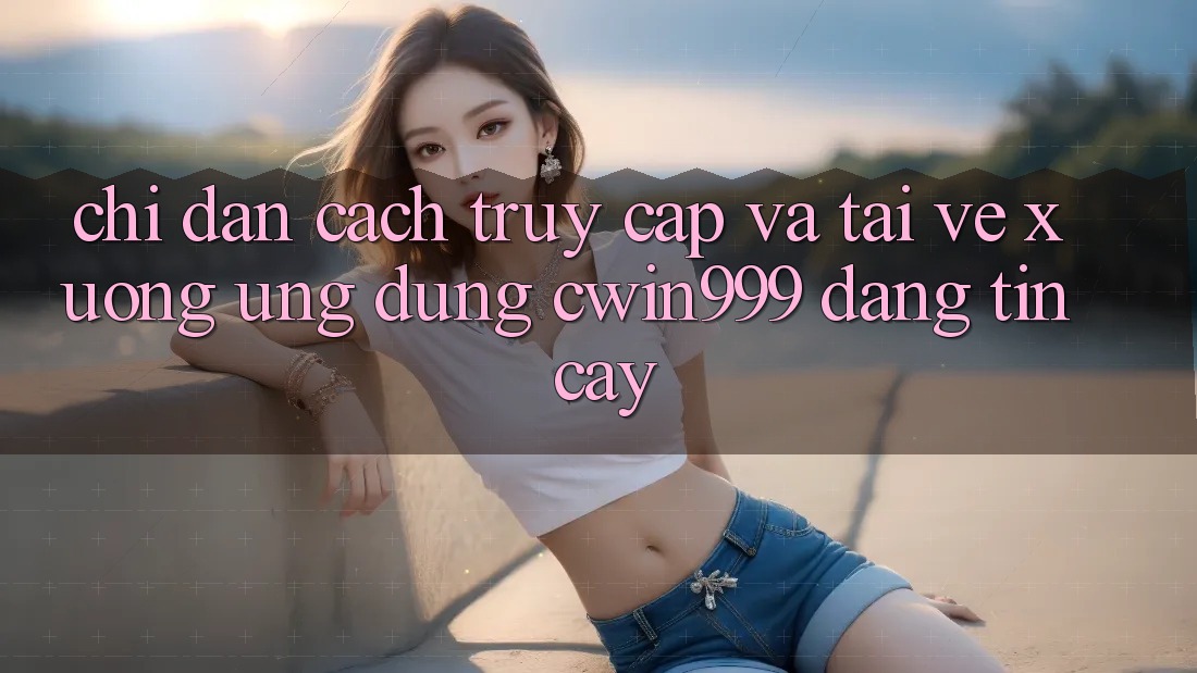 Chỉ dẫn Cách Truy Cập Và Tải về xuống Ứng Dụng Cwin999 Đáng tin cậy