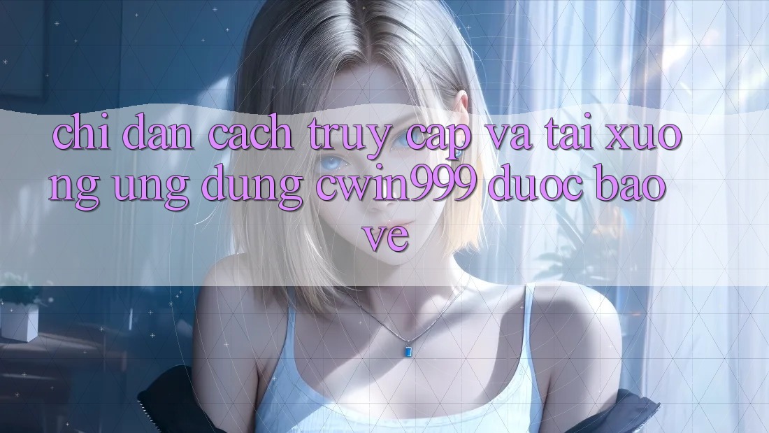 Chỉ dẫn Cách Truy Cập Và Tải xuống Ứng Dụng Cwin999 Được bảo vệ
