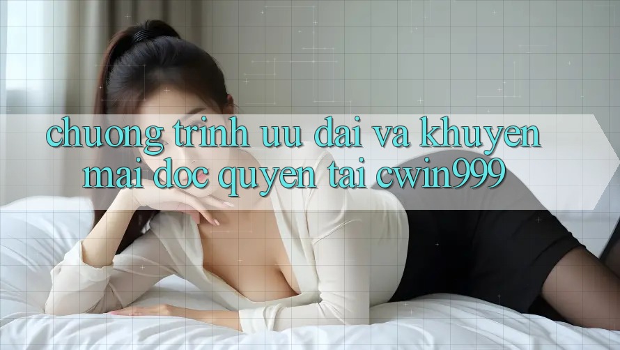 Chương Trình Ưu đãi Và Khuyến mãi Độc Quyền Tại Cwin999