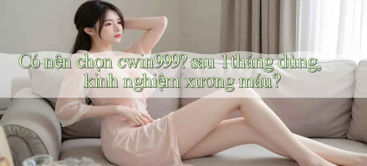 Có nên chọn cwin999 sau 1 tháng dùng, kinh nghiệm xương máu