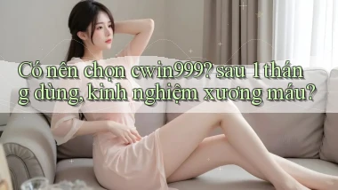 Có nên chọn cwin999 sau 1 tháng dùng, kinh nghiệm xương máu