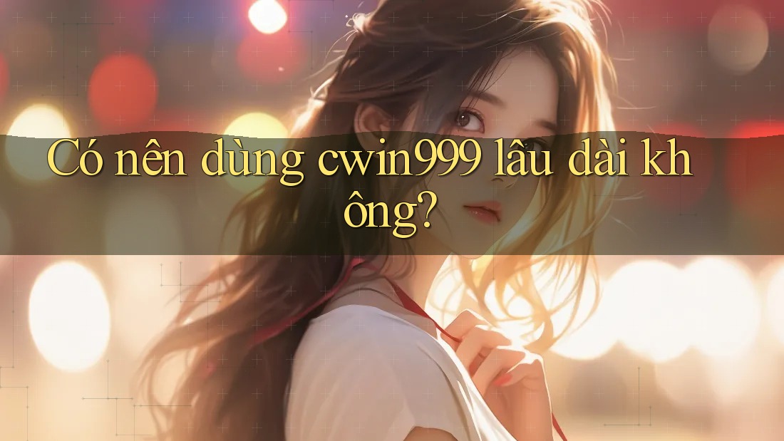 Có nên dùng cwin999 lâu dài không?