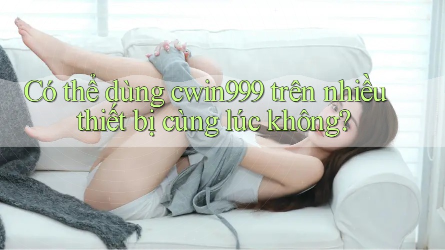 Có thể dùng cwin999 trên nhiều thiết bị cùng lúc không?