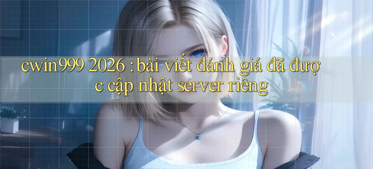 cwin999 2026 bài viết đánh giá đã được cập nhật server riêng