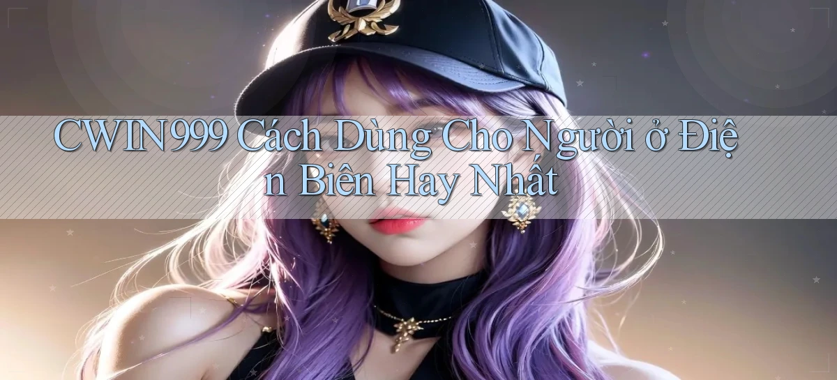 cwin999 cách dùng cho người ở Điện Biên hay nhất