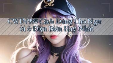cwin999 cách dùng cho người ở Điện Biên hay nhất