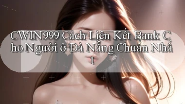 cwin999 cách liên kết bank cho người ở Đà Nẵng chuẩn nhất