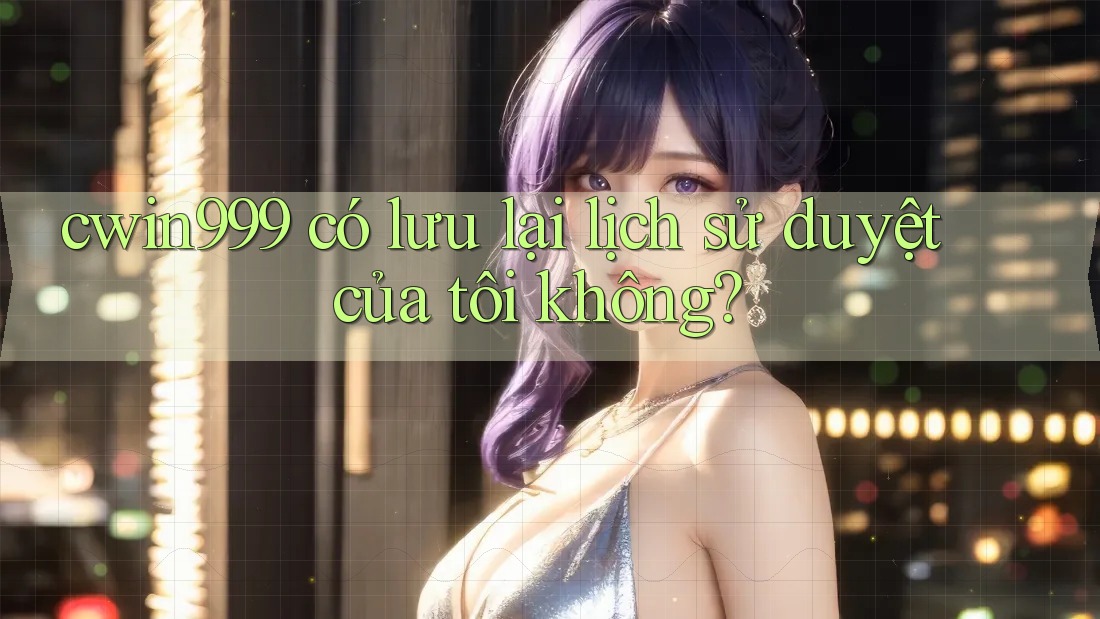 cwin999 có lưu lại lịch sử duyệt của tôi không? cwin999 có lưu lại lịch sử duyệt của tôi không?