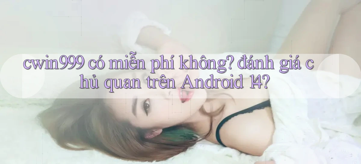 cwin999 có miễn phí không đánh giá chủ quan trên Android 14