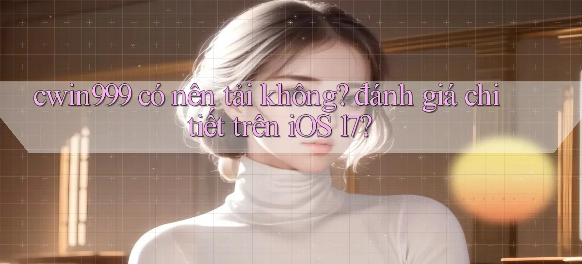 cwin999 có nên tải không đánh giá chi tiết trên iOS 17
