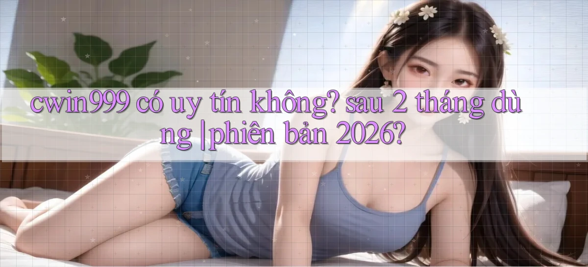 cwin999 có uy tín không sau 2 tháng dùng phiên bản 2026