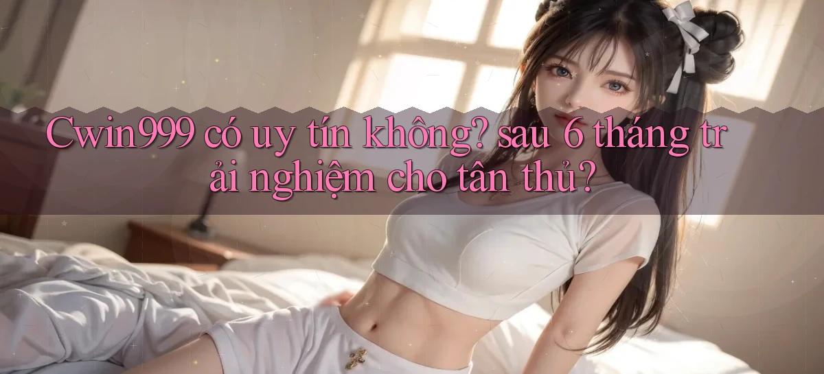 Cwin999 có uy tín không sau 6 tháng trải nghiệm cho tân thủ