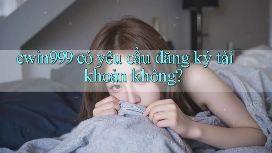 cwin999 có yêu cầu đăng ký tài khoản không?