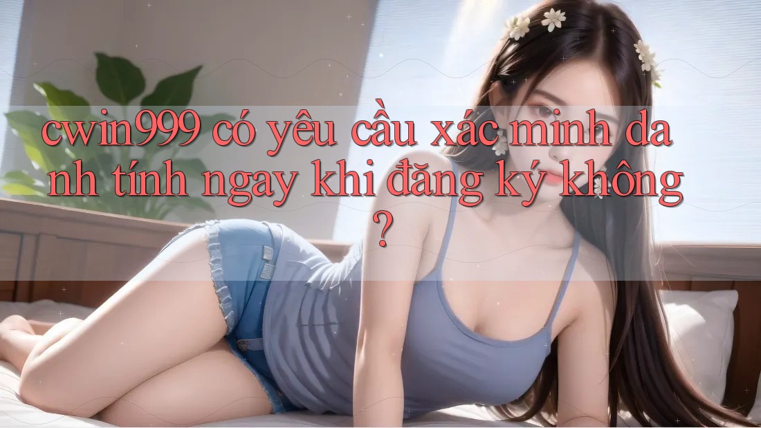 cwin999 có yêu cầu xác minh danh tính ngay khi đăng ký không?