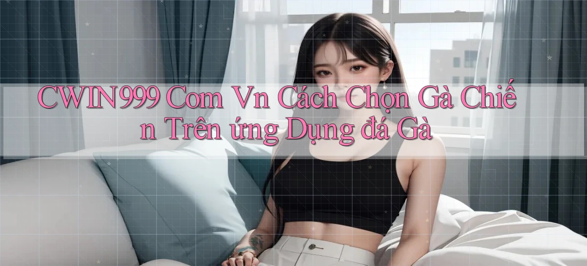 cwin999 com vn cách chọn gà chiến trên ứng dụng đá gà
