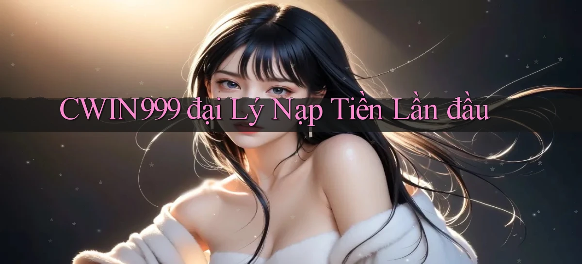 cwin999  đại lý nạp tiền lần đầu