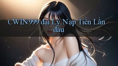 cwin999  đại lý nạp tiền lần đầu