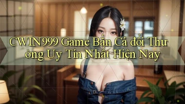 cwin999 game bắn cá đổi thưởng uy tín nhất hiện nay