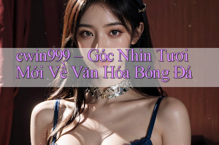 cwin999 – Góc Nhìn Tươi Mới Về Văn Hóa Bóng Đá