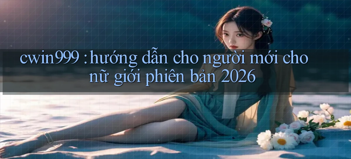 cwin999 hướng dẫn cho người mới cho nữ giới phiên bản 2026