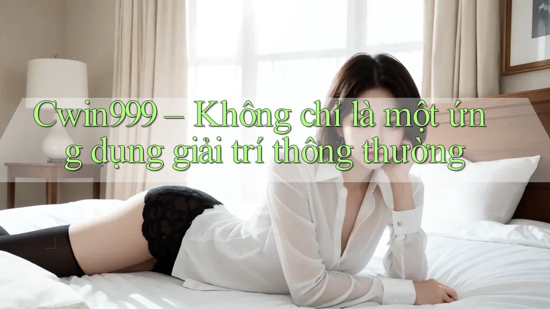Cwin999 – Không chỉ là một ứng dụng giải trí thông thường