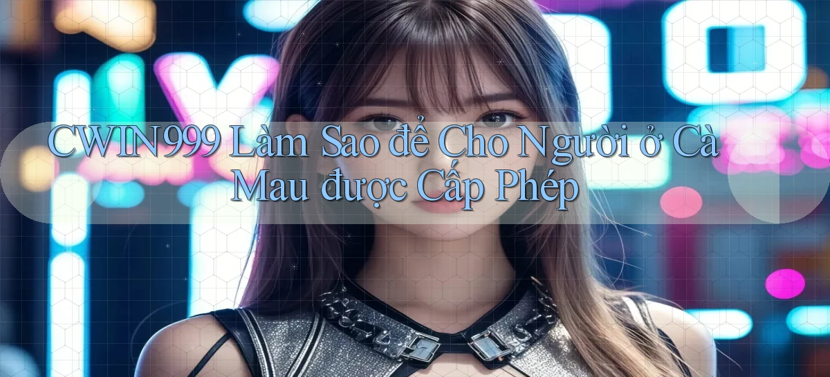 cwin999 làm sao để cho người ở Cà Mau được cấp phép