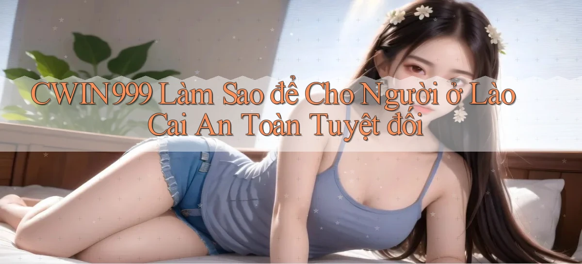 cwin999 làm sao để cho người ở Lào Cai an toàn tuyệt đối